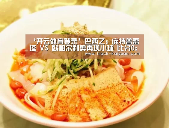 ‘开云体育登录’巴西乙: 庞特普雷塔 VS 欧帕尔利奥再现小球 比分0:1