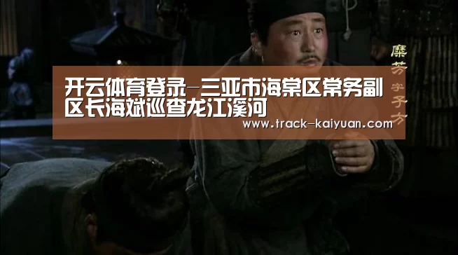 开云体育登录-三亚市海棠区常务副区长海斌巡查龙江溪河